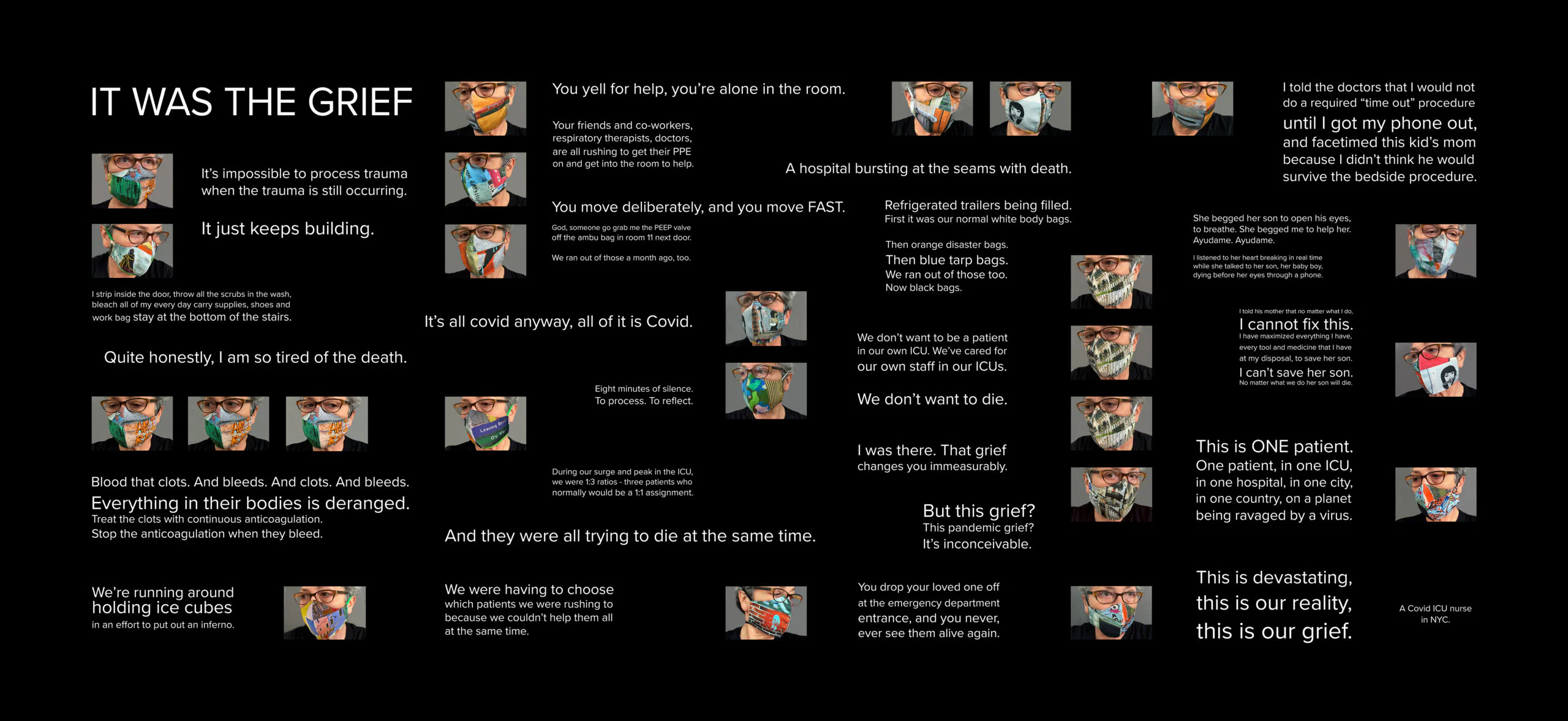 It Was The Grief 2020digital photographic print on stretched canvas45 in x 96 inedition of 1, ,000This work is meant to be a tribute to all those facing the indescribable difficulties of working in a covid ICU day after day. The project’s goal is to elicit a strong emotional and empathetic response in the viewer.Many thanks to Julianne V. for allowing me to use excerpts from her text, and to Liz Paez for hand sewing the face masks. It Was The Grief 2020digital photographic print on stretched canvas45 in x 96 inedition of 1, ,000This work is meant to be a tribute to all those facing the indescribable difficulties of working in a covid ICU day after day. The project’s goal is to elicit a strong emotional and empathetic response in the viewer.Many thanks to Julianne V. for allowing me to use excerpts from her text, and to Liz Paez for hand sewing the face masks.